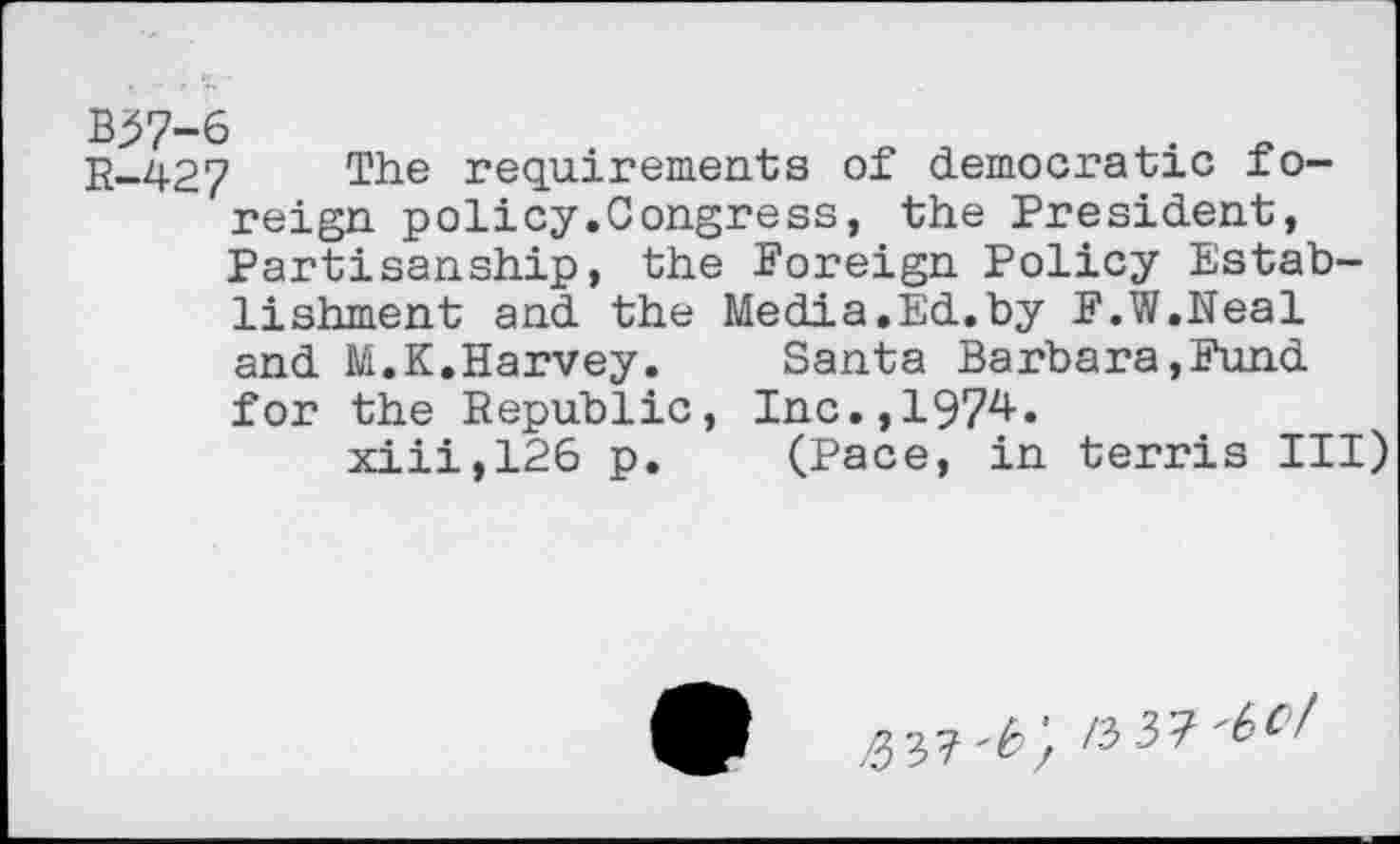 ﻿R-427 The requirements of democratic foreign policy.Congress, the President, Partisanship, the Foreign Policy Establishment and the Media.Ed.by F.W.Neal and M.K.Harvey.	Santa Barbara,Fund
for the Republic, Inc.,1974.
xiii,126 p.	(Pace, in terris III)
/53?	/3